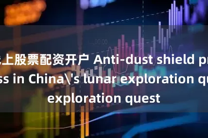 线上股票配资开户 Anti-dust shield progress in China's lunar exploration quest