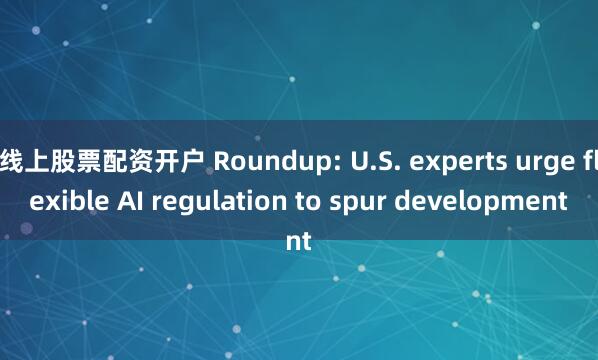 线上股票配资开户 Roundup: U.S. experts urge flexible AI regulation to spur development