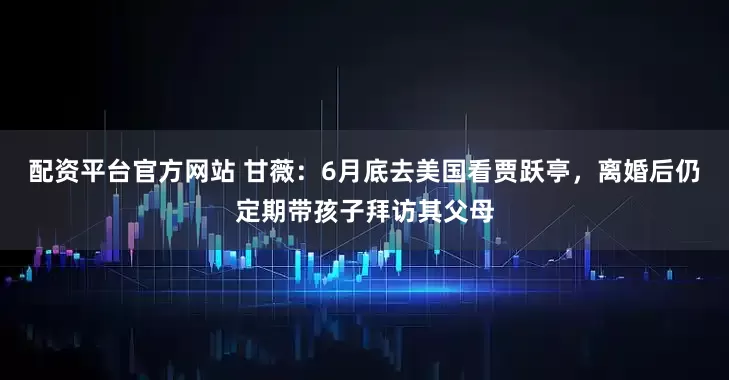 配资平台官方网站 甘薇：6月底去美国看贾跃亭，离婚后仍定期带孩子拜访其父母