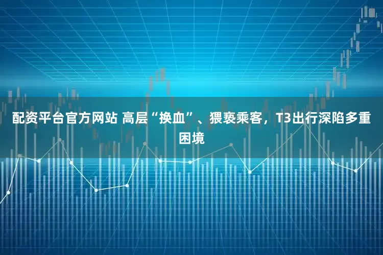 配资平台官方网站 高层“换血”、猥亵乘客，T3出行深陷多重困境