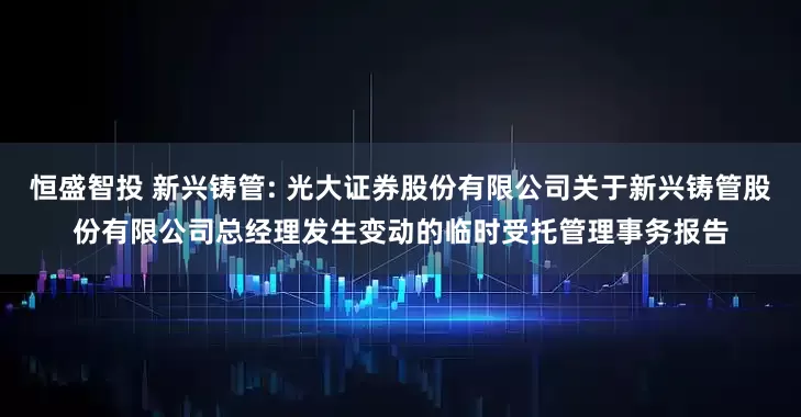 恒盛智投 新兴铸管: 光大证券股份有限公司关于新兴铸管股份有限公司总经理发生变动的临时受托管理事务报告