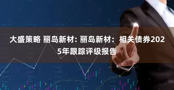 大盛策略 丽岛新材: 丽岛新材：相关债券2025年跟踪评级报告
