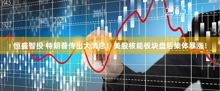 恒盛智投 特朗普传出大消息！美股核能板块盘后集体暴涨！