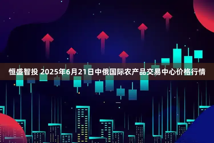 恒盛智投 2025年6月21日中俄国际农产品交易中心价格行情