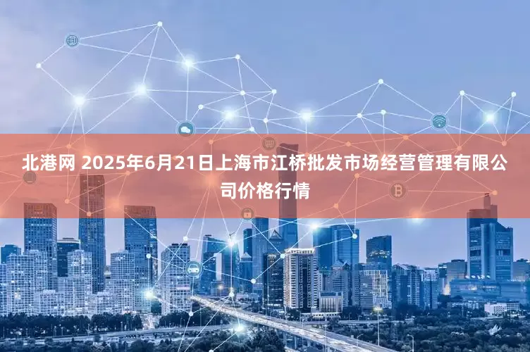 北港网 2025年6月21日上海市江桥批发市场经营管理有限公司价格行情