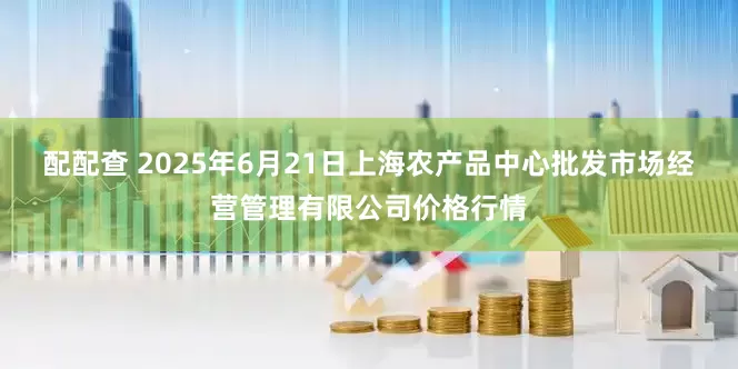 配配查 2025年6月21日上海农产品中心批发市场经营管理有限公司价格行情