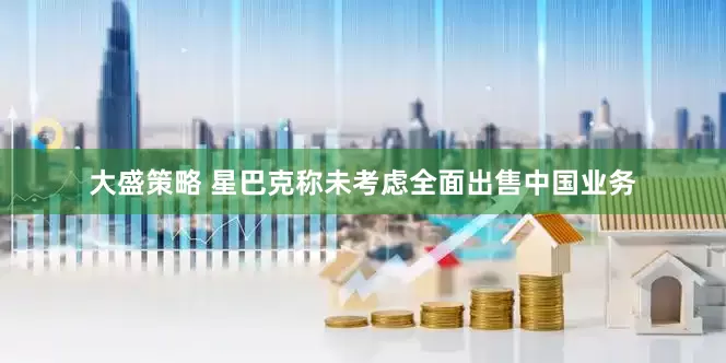 大盛策略 星巴克称未考虑全面出售中国业务