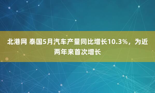 北港网 泰国5月汽车产量同比增长10.3%，为近两年来首次增长