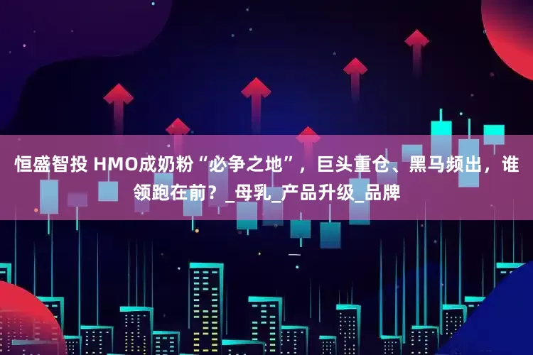 恒盛智投 HMO成奶粉“必争之地”，巨头重仓、黑马频出，谁领跑在前？_母乳_产品升级_品牌