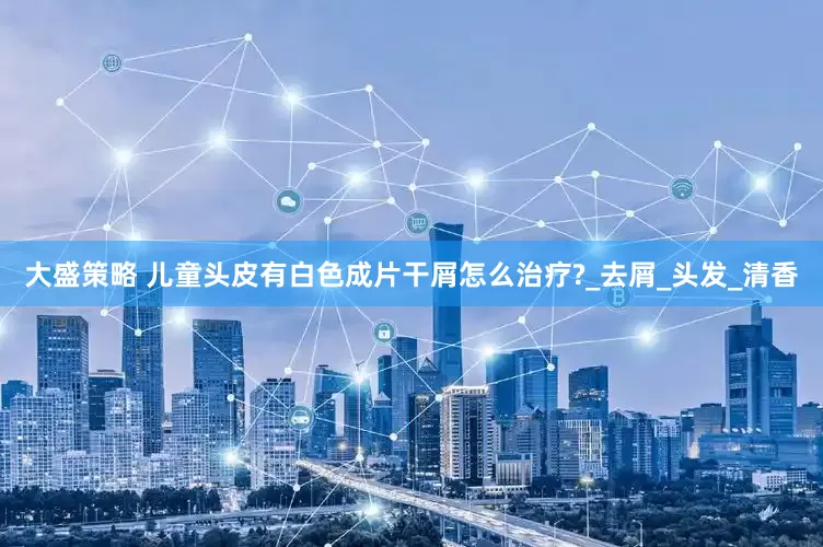 大盛策略 儿童头皮有白色成片干屑怎么治疗?_去屑_头发_清香