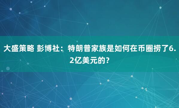 大盛策略 彭博社：特朗普家族是如何在币圈捞了6.2亿美元的？