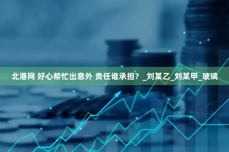 北港网 好心帮忙出意外 责任谁承担？_刘某乙_刘某甲_玻璃
