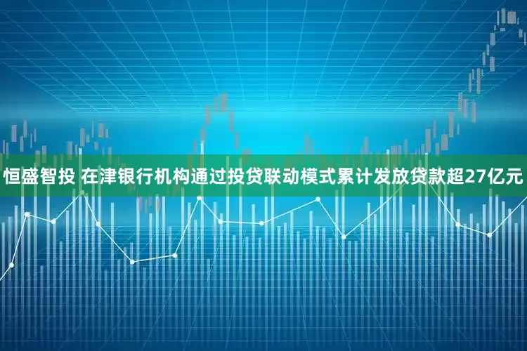 恒盛智投 在津银行机构通过投贷联动模式累计发放贷款超27亿元