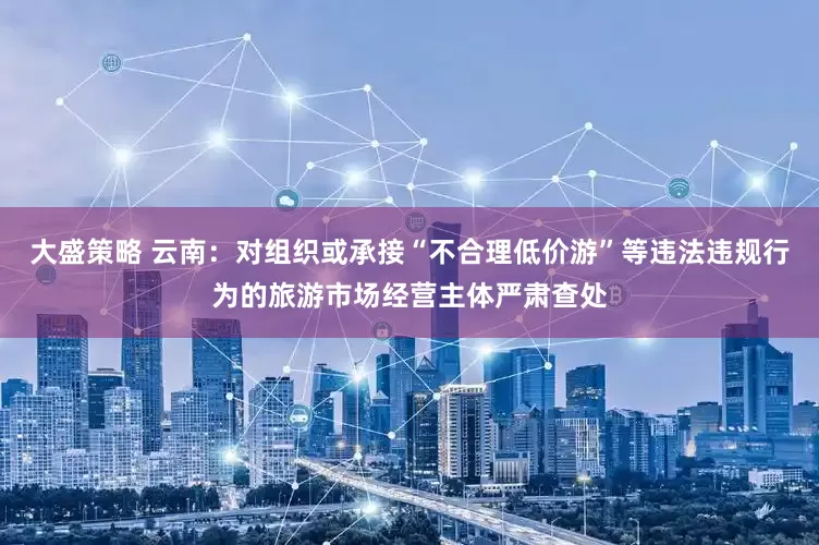 大盛策略 云南：对组织或承接“不合理低价游”等违法违规行为的旅游市场经营主体严肃查处