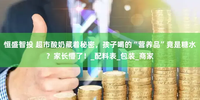 恒盛智投 超市酸奶藏着秘密，孩子喝的“营养品”竟是糖水？家长懵了！_配料表_包装_商家