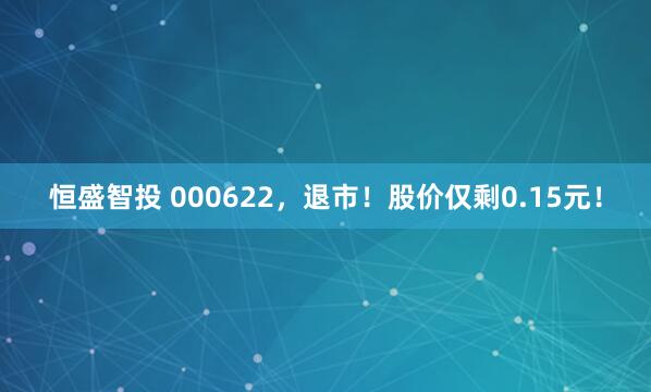 恒盛智投 000622，退市！股价仅剩0.15元！