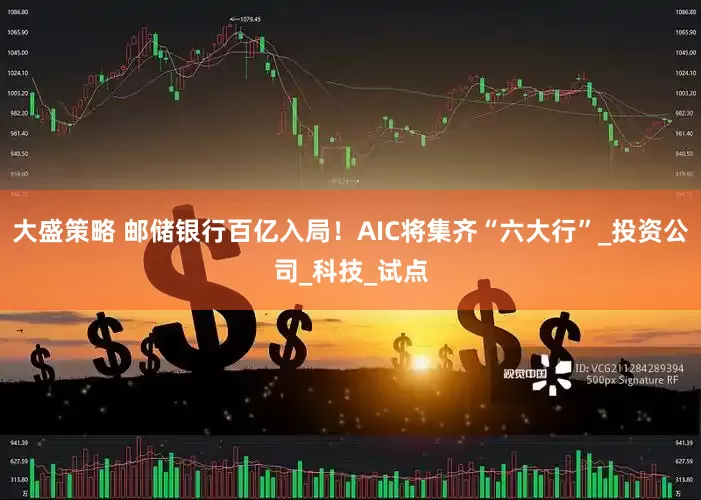 大盛策略 邮储银行百亿入局！AIC将集齐“六大行”_投资公司_科技_试点