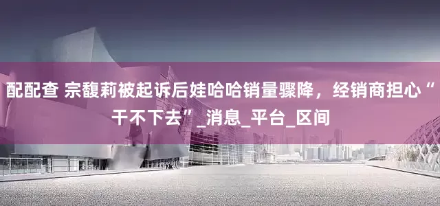 配配查 宗馥莉被起诉后娃哈哈销量骤降，经销商担心“干不下去”_消息_平台_区间