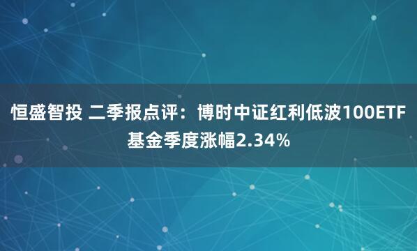 恒盛智投 二季报点评：博时中证红利低波100ETF基金季度涨幅2.34%