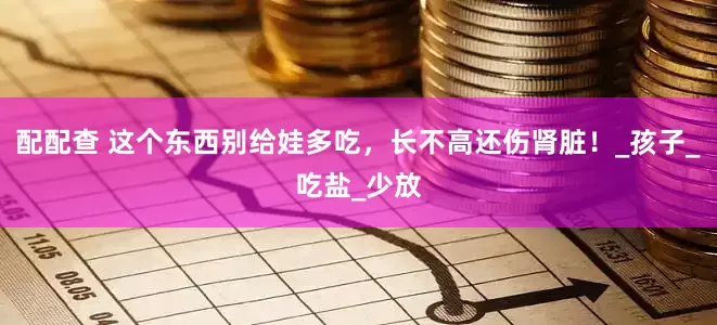 配配查 这个东西别给娃多吃，长不高还伤肾脏！_孩子_吃盐_少放